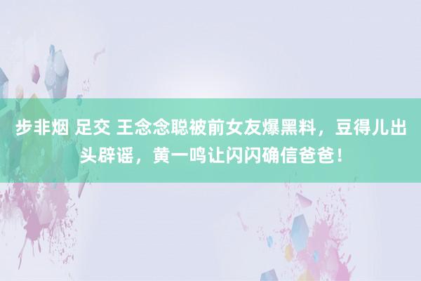 步非烟 足交 王念念聪被前女友爆黑料，豆得儿出头辟谣，黄一鸣让闪闪确信爸爸！