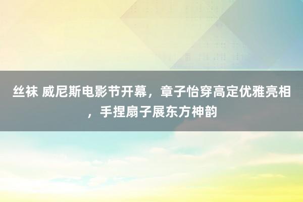 丝袜 威尼斯电影节开幕，章子怡穿高定优雅亮相，手捏扇子展东方神韵