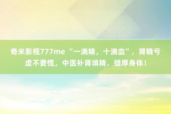 奇米影视777me “一滴精，十滴血”，肾精亏虚不要慌，中医补肾填精，雄厚身体！