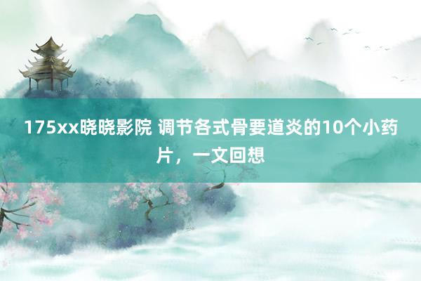 175xx晓晓影院 调节各式骨要道炎的10个小药片，一文回想