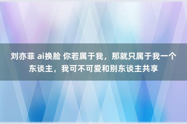 刘亦菲 ai换脸 你若属于我，那就只属于我一个东谈主，我可不可爱和别东谈主共享