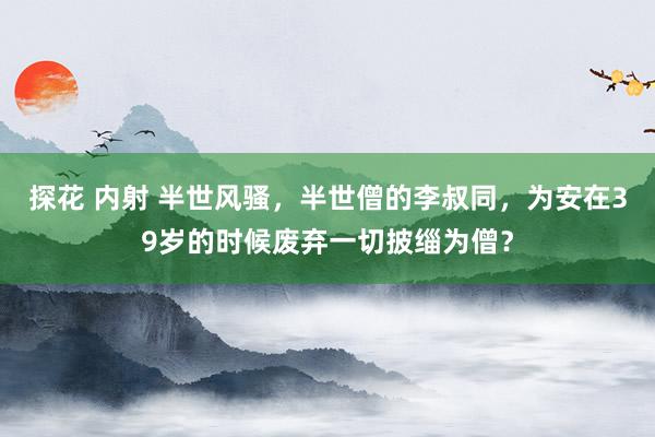 探花 内射 半世风骚，半世僧的李叔同，为安在39岁的时候废弃一切披缁为僧？