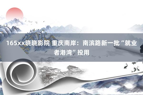 165xx晓晓影院 重庆南岸：南滨路新一批“就业者港湾”投用