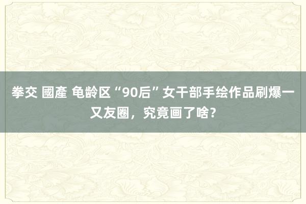 拳交 國產 龟龄区“90后”女干部手绘作品刷爆一又友圈，究竟画了啥？