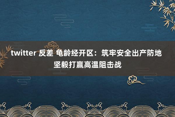 twitter 反差 龟龄经开区：筑牢安全出产防地 坚毅打赢高温阻击战