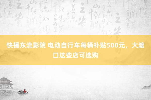 快播东流影院 电动自行车每辆补贴500元，大渡口这些店可选购