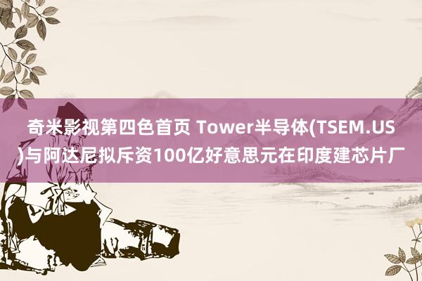 奇米影视第四色首页 Tower半导体(TSEM.US)与阿达尼拟斥资100亿好意思元在印度建芯片厂