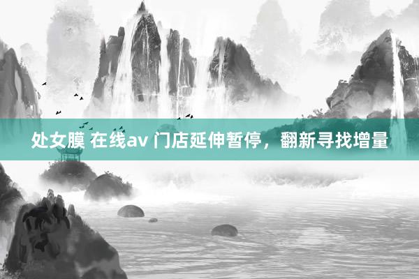 处女膜 在线av 门店延伸暂停，翻新寻找增量