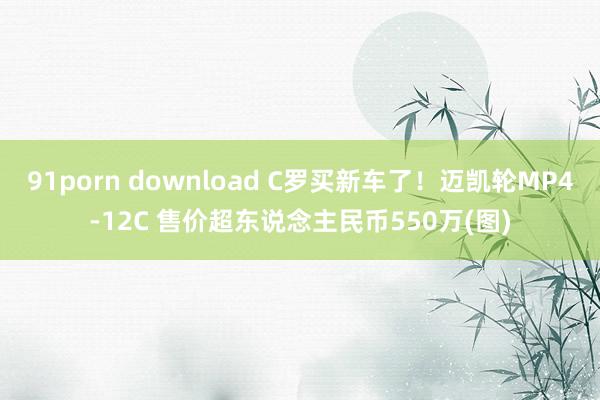 91porn download C罗买新车了！迈凯轮MP4-12C 售价超东说念主民币550万(图)