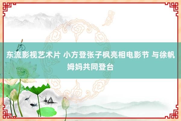 东流影视艺术片 小方登张子枫亮相电影节 与徐帆姆妈共同登台