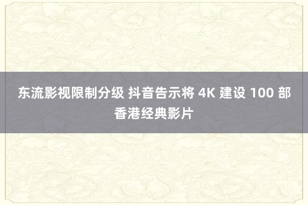 东流影视限制分级 抖音告示将 4K 建设 100 部香港经典影片