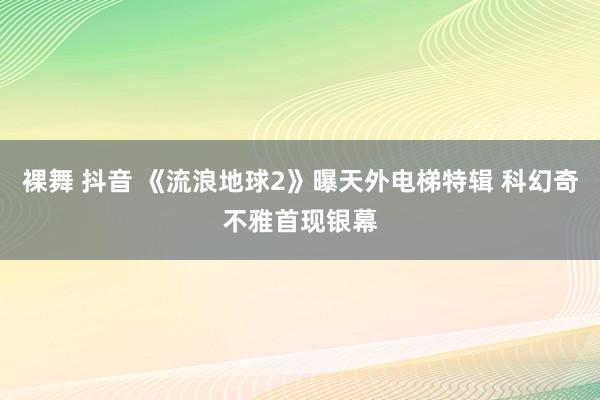 裸舞 抖音 《流浪地球2》曝天外电梯特辑 科幻奇不雅首现银幕