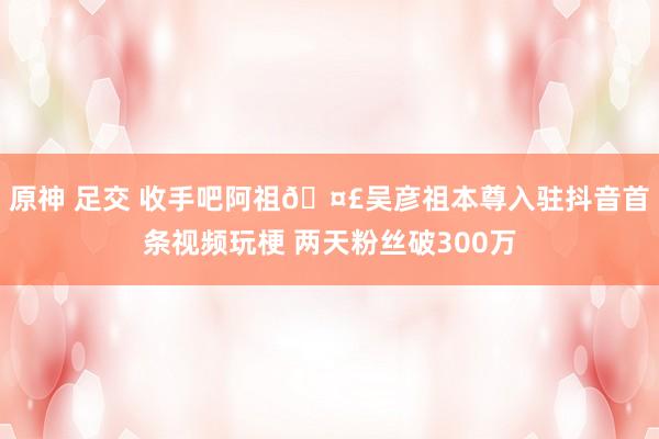 原神 足交 收手吧阿祖🤣吴彦祖本尊入驻抖音首条视频玩梗 两天粉丝破300万