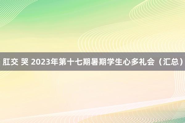 肛交 哭 2023年第十七期暑期学生心多礼会（汇总）