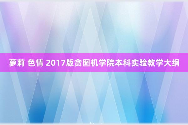 萝莉 色情 2017版贪图机学院本科实验教学大纲