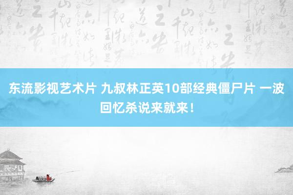 东流影视艺术片 九叔林正英10部经典僵尸片 一波回忆杀说来就来！