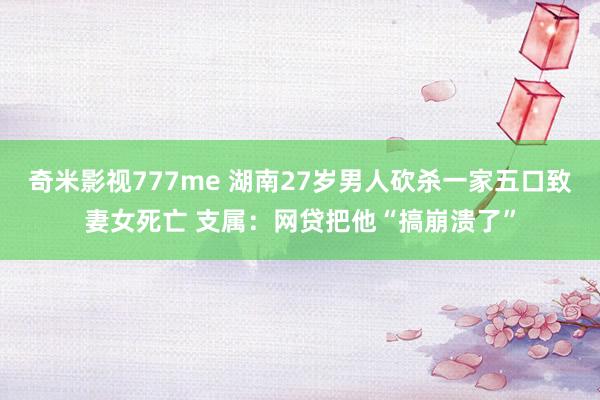 奇米影视777me 湖南27岁男人砍杀一家五口致妻女死亡 支属：网贷把他“搞崩溃了”