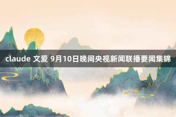 claude 文爱 9月10日晚间央视新闻联播要闻集锦