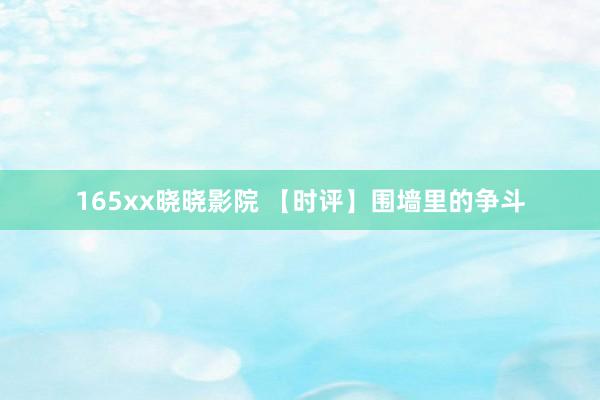 165xx晓晓影院 【时评】围墙里的争斗