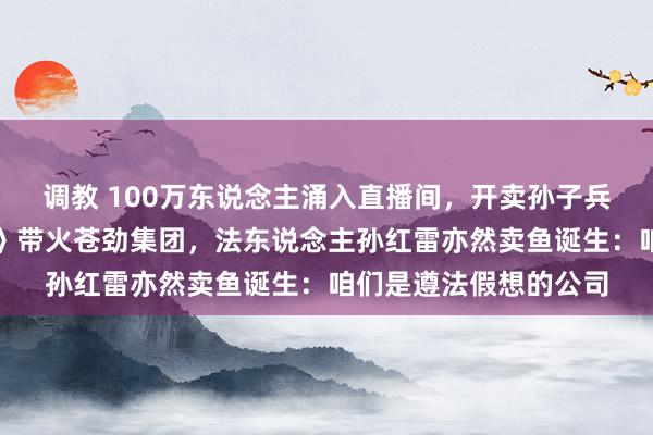 调教 100万东说念主涌入直播间，开卖孙子兵法、小敞开！《狂飙》带火苍劲集团，法东说念主孙红雷亦然卖鱼诞生：咱们是遵法假想的公司