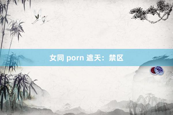 女同 porn 遮天：禁区