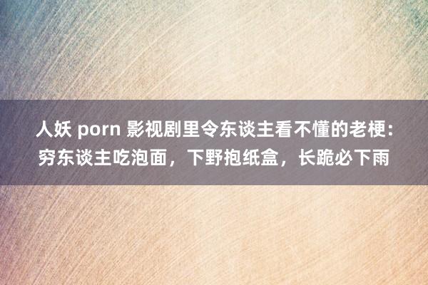 人妖 porn 影视剧里令东谈主看不懂的老梗：穷东谈主吃泡面，下野抱纸盒，长跪必下雨