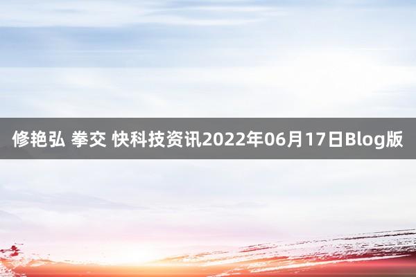 修艳弘 拳交 快科技资讯2022年06月17日Blog版