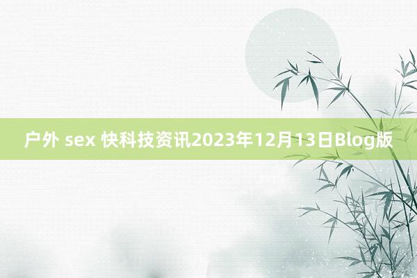 户外 sex 快科技资讯2023年12月13日Blog版