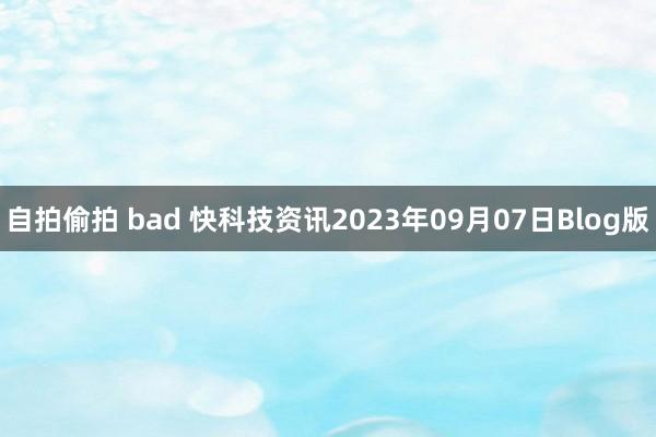 自拍偷拍 bad 快科技资讯2023年09月07日Blog版