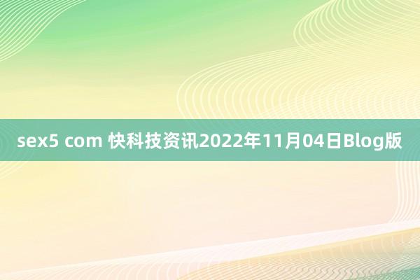 sex5 com 快科技资讯2022年11月04日Blog版