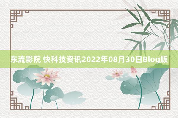 东流影院 快科技资讯2022年08月30日Blog版