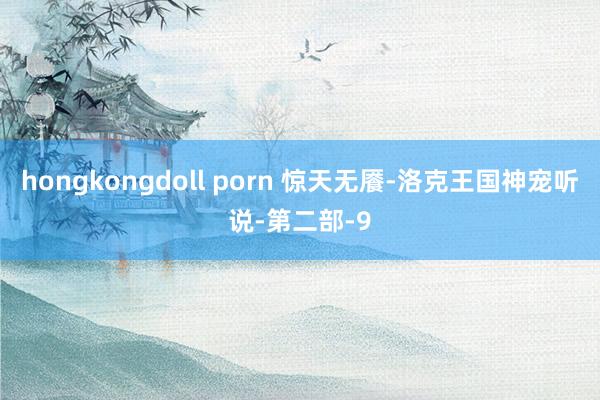 hongkongdoll porn 惊天无餍-洛克王国神宠听说-第二部-9