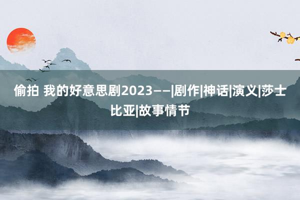 偷拍 我的好意思剧2023——|剧作|神话|演义|莎士比亚|故事情节