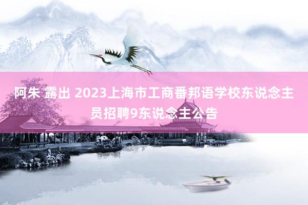 阿朱 露出 2023上海市工商番邦语学校东说念主员招聘9东说念主公告