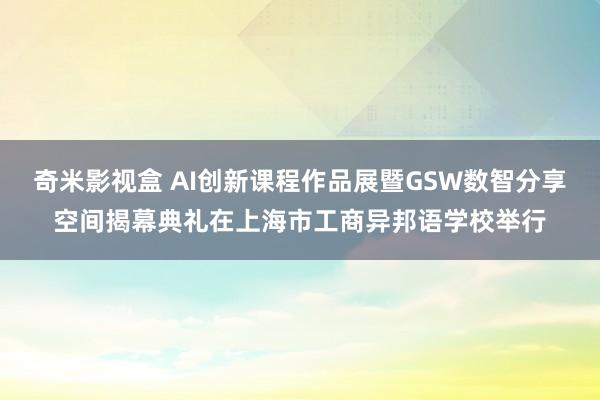 奇米影视盒 AI创新课程作品展暨GSW数智分享空间揭幕典礼在上海市工商异邦语学校举行