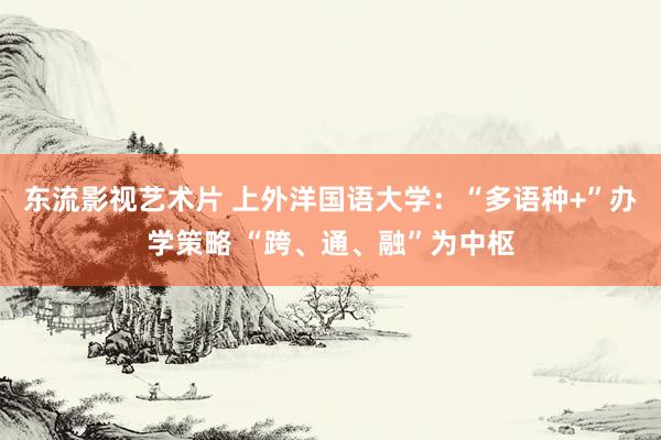 东流影视艺术片 上外洋国语大学：“多语种+”办学策略 “跨、通、融”为中枢