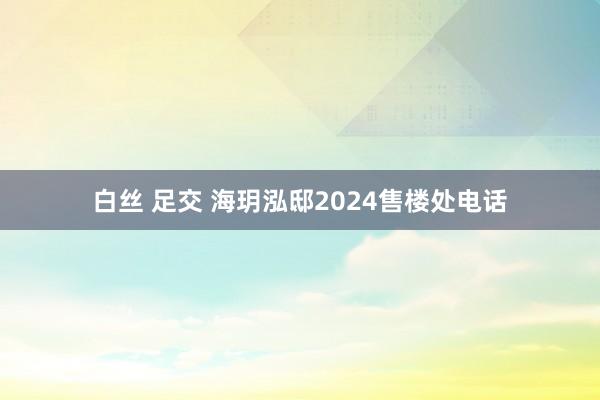 白丝 足交 海玥泓邸2024售楼处电话