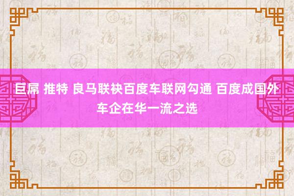 巨屌 推特 良马联袂百度车联网勾通 百度成国外车企在华一流之选