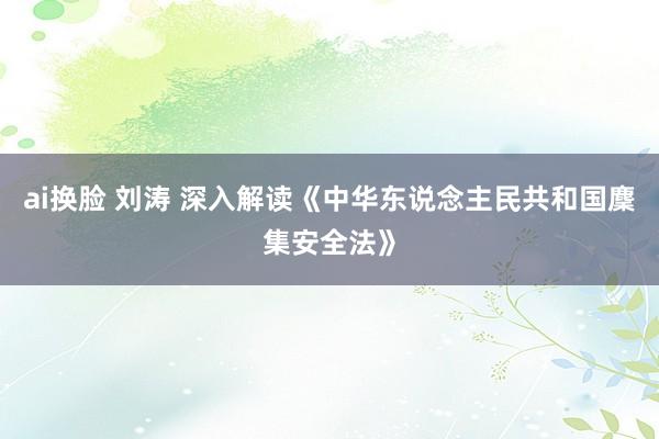 ai换脸 刘涛 深入解读《中华东说念主民共和国麇集安全法》