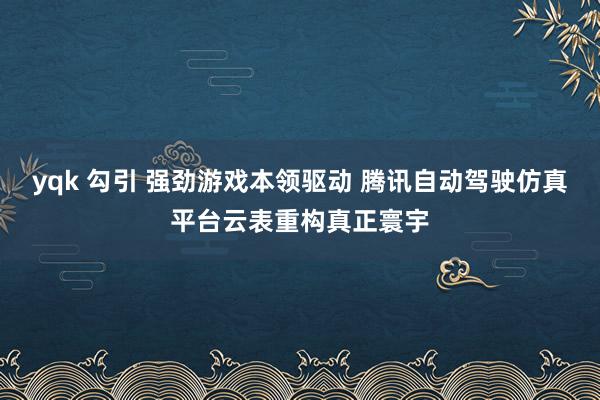 yqk 勾引 强劲游戏本领驱动 腾讯自动驾驶仿真平台云表重构真正寰宇